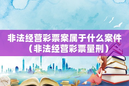 非法經(jīng)營彩票案屬于什么案件（非法經(jīng)營彩票量刑）