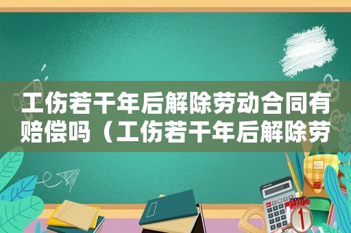 工傷若干年后解除勞動合同有賠償嗎（工傷若干年后解除勞動合同）