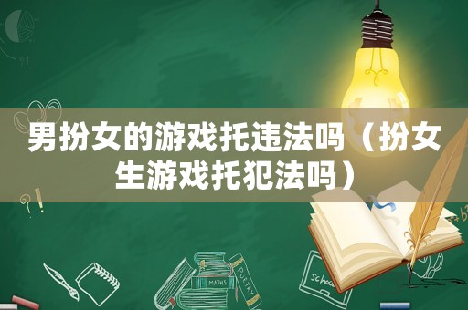 男扮女的游戲托違法嗎（扮女生游戲托犯法嗎）
