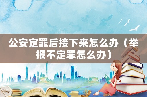 公安定罪后接下來怎么辦（舉報不定罪怎么辦）