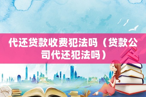 代還貸款收費犯法嗎（貸款公司代還犯法嗎）