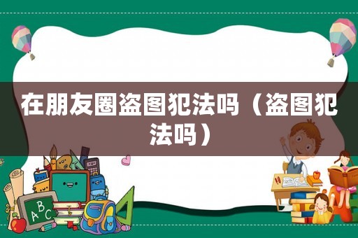 在朋友圈盜圖犯法嗎（盜圖犯法嗎）