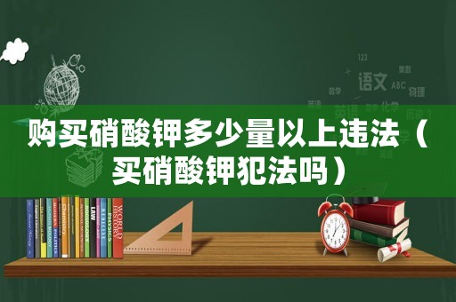 購買硝酸鉀多少量以上違法（買硝酸鉀犯法嗎）
