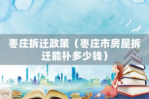 棗莊拆遷政策（棗莊市房屋拆遷能補(bǔ)多少錢）