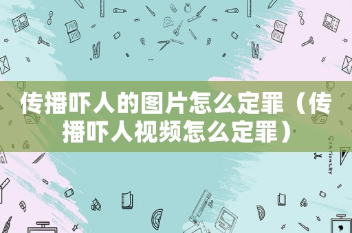 傳播嚇人的圖片怎么定罪（傳播嚇人視頻怎么定罪）