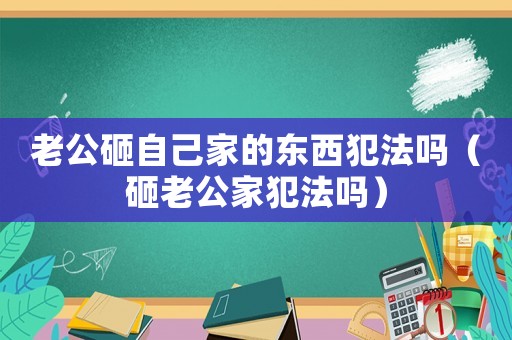老公砸自己家的東西犯法嗎（砸老公家犯法嗎）