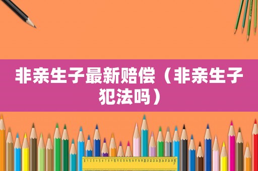 非親生子最新賠償（非親生子犯法嗎）