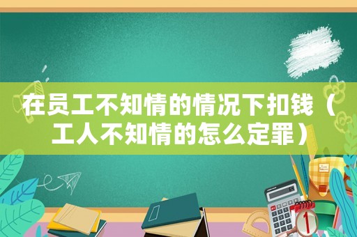 在員工不知情的情況下扣錢（工人不知情的怎么定罪）
