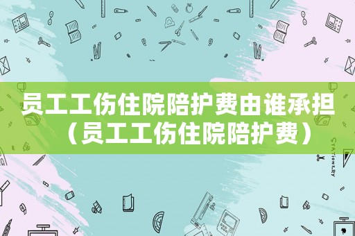 員工工傷住院陪護(hù)費(fèi)由誰承擔(dān)（員工工傷住院陪護(hù)費(fèi)）