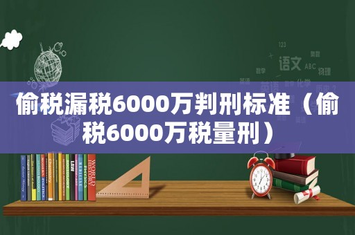 偷稅漏稅6000萬判刑標準（偷稅6000萬稅量刑）