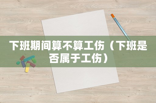 下班期間算不算工傷（下班是否屬于工傷）