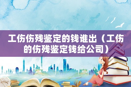 工傷傷殘鑒定的錢誰出（工傷的傷殘鑒定錢給公司）