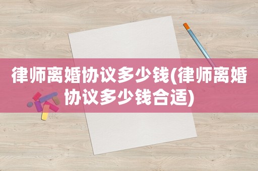 律師離婚協議多少錢(律師離婚協議多少錢合適)