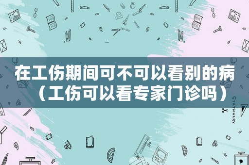 在工傷期間可不可以看別的病（工傷可以看專家門診嗎）