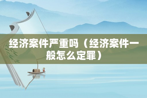 經濟案件嚴重嗎（經濟案件一般怎么定罪）