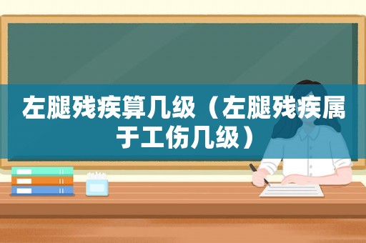 左腿殘疾算幾級(jí)（左腿殘疾屬于工傷幾級(jí)）