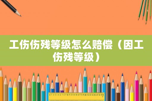 工傷傷殘等級怎么賠償（因工傷殘等級）