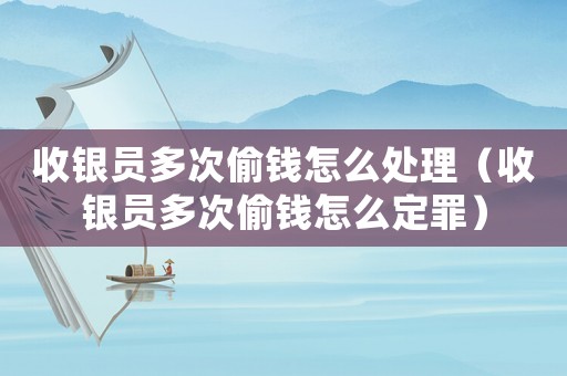 收銀員多次偷錢怎么處理（收銀員多次偷錢怎么定罪）