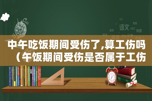 中午吃飯期間受傷了,算工傷嗎（午飯期間受傷是否屬于工傷）