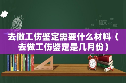去做工傷鑒定需要什么材料（去做工傷鑒定是幾月份）