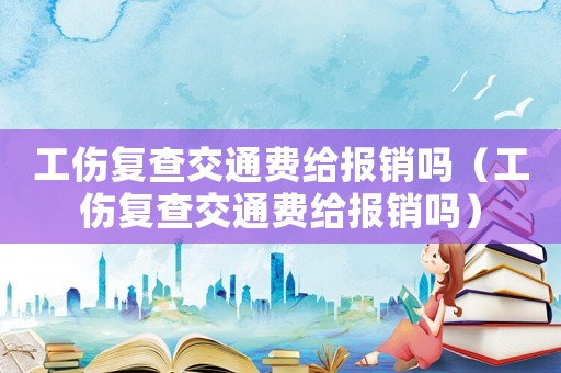 工傷復查交通費給報銷嗎（工傷復查交通費給報銷嗎）