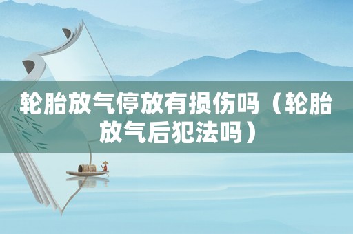 輪胎放氣停放有損傷嗎（輪胎放氣后犯法嗎）
