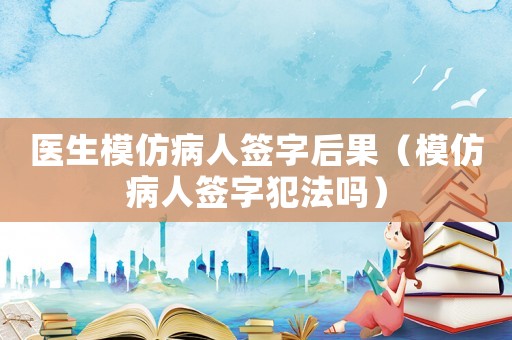 醫生模仿病人簽字后果（模仿病人簽字犯法嗎）