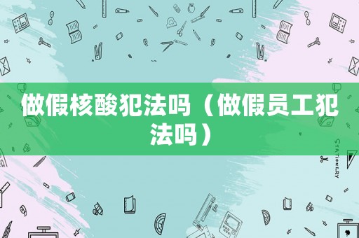 做假核酸犯法嗎（做假員工犯法嗎）
