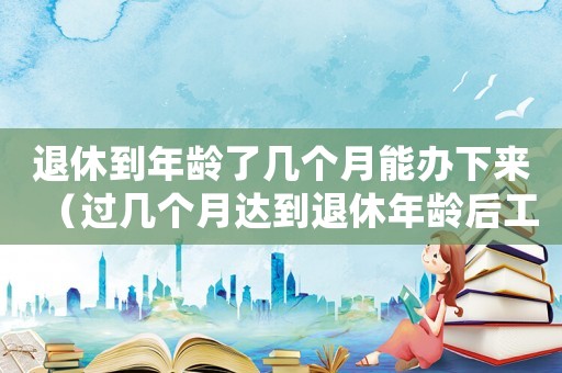 退休到年齡了幾個月能辦下來（過幾個月達到退休年齡后工傷）