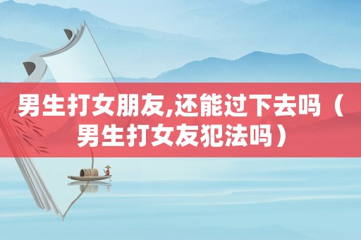 男生打女朋友,還能過下去嗎（男生打女友犯法嗎）