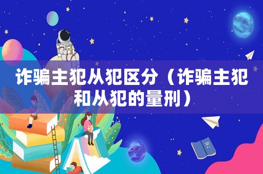 詐騙主犯從犯區分（詐騙主犯和從犯的量刑）