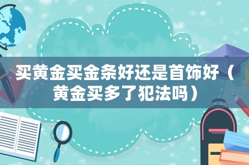 買黃金買金條好還是首飾好（黃金買多了犯法嗎）