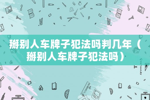 掰別人車牌子犯法嗎判幾年（掰別人車牌子犯法嗎）