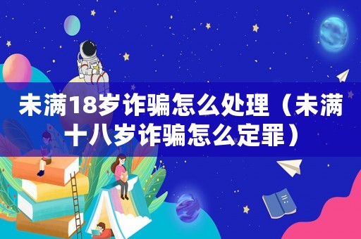 未滿18歲詐騙怎么處理（未滿十八歲詐騙怎么定罪）