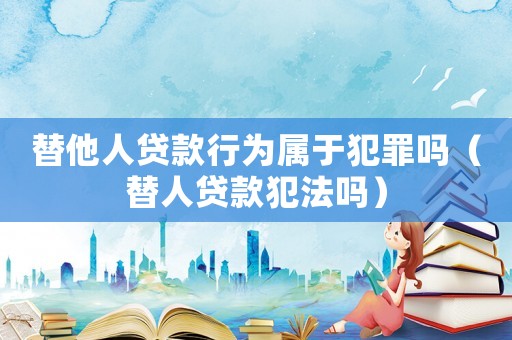 替他人貸款行為屬于犯罪嗎（替人貸款犯法嗎）
