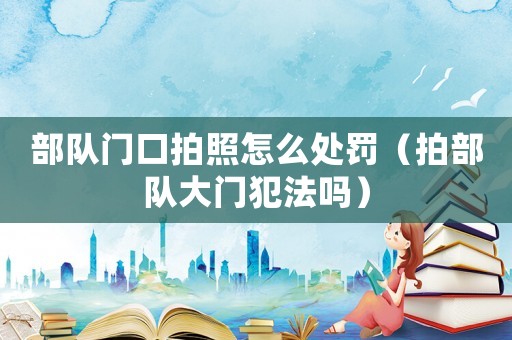 部隊門口拍照怎么處罰（拍部隊大門犯法嗎）