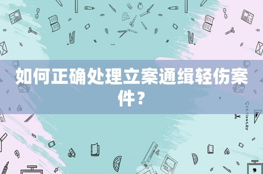 如何正確處理立案通緝輕傷案件？