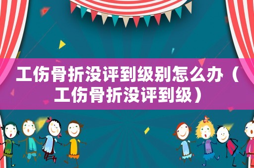 工傷骨折沒評到級別怎么辦（工傷骨折沒評到級）