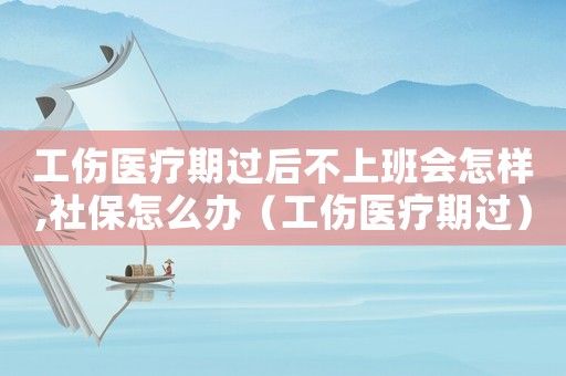 工傷醫療期過后不上班會怎樣,社保怎么辦（工傷醫療期過）