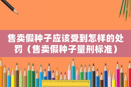 售賣假種子應該受到怎樣的處罰（售賣假種子量刑標準）