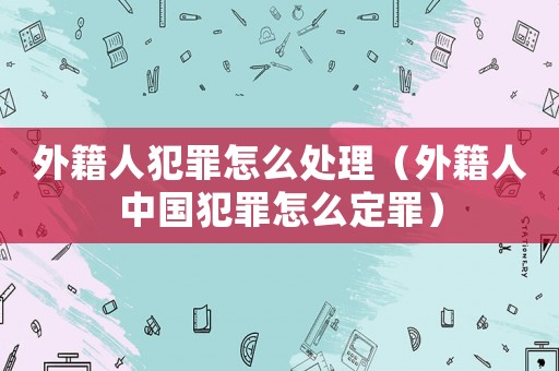 外籍人犯罪怎么處理（外籍人中國犯罪怎么定罪）