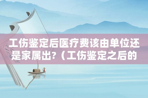 工傷鑒定后醫療費該由單位還是家屬出?（工傷鑒定之后的醫藥弗報銷嗎）