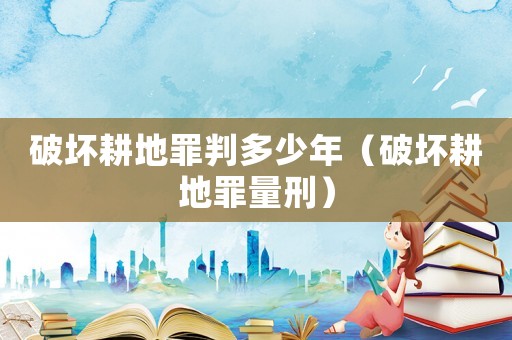 破壞耕地罪判多少年（破壞耕地罪量刑）