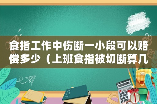 食指工作中傷斷一小段可以賠償多少（上班食指被切斷算幾級工傷）