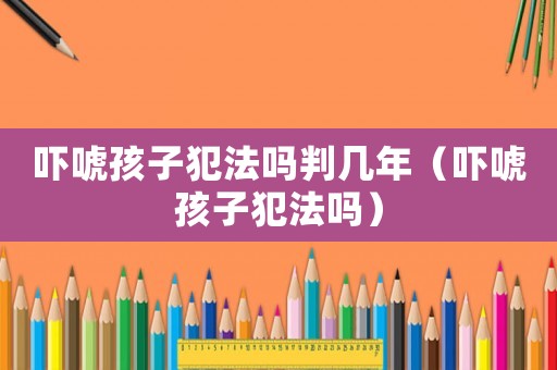嚇唬孩子犯法嗎判幾年（嚇唬孩子犯法嗎）