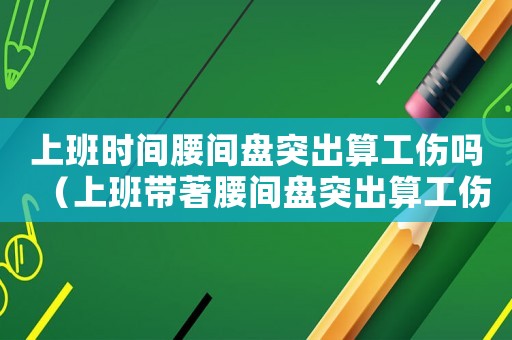 上班時間腰間盤突出算工傷嗎（上班帶著腰間盤突出算工傷嗎）