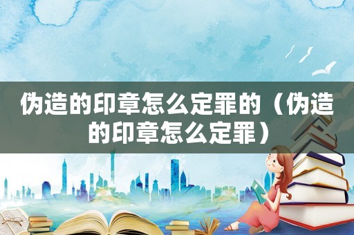 偽造的印章怎么定罪的（偽造的印章怎么定罪）