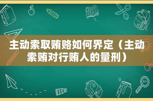 主動索取賄賂如何界定（主動索賄對行賄人的量刑）