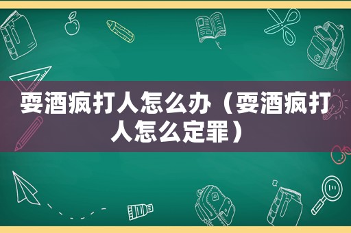 耍酒瘋打人怎么辦（耍酒瘋打人怎么定罪）
