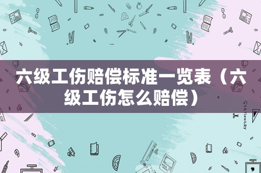 六級工傷賠償標準一覽表（六級工傷怎么賠償）
